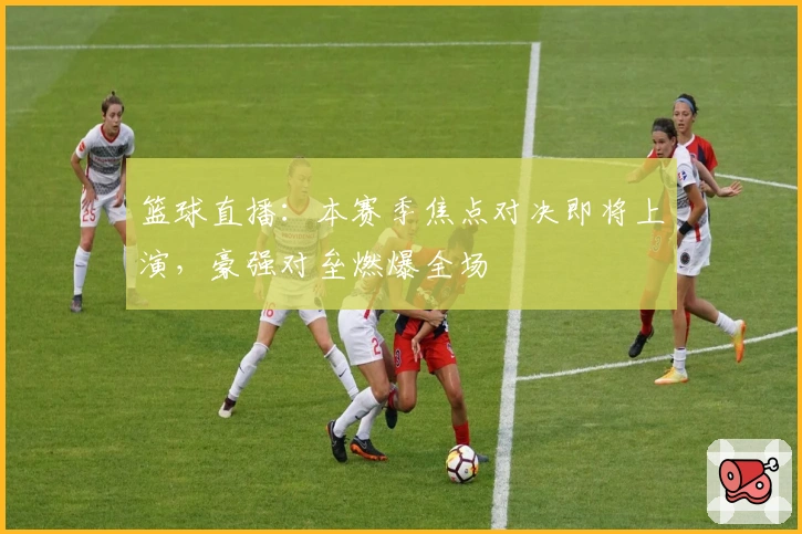 篮球直播：本赛季焦点对决即将上演，豪强对垒燃爆全场