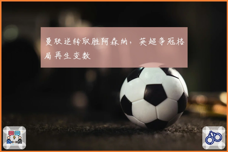 曼联逆转取胜阿森纳,英超争冠格局再生变数