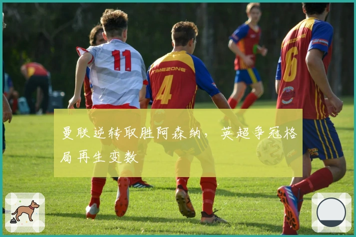 曼联逆转取胜阿森纳，英超争冠格局再生变数