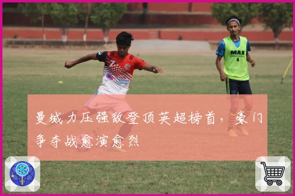 曼城力压强敌登顶英超榜首，豪门争夺战愈演愈烈