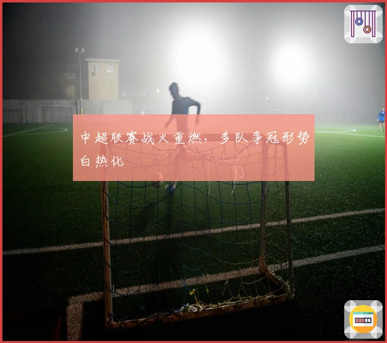 中超联赛战火重燃,多队争冠形势白热化