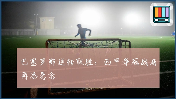 巴塞罗那逆转取胜，西甲争冠战局再添悬念