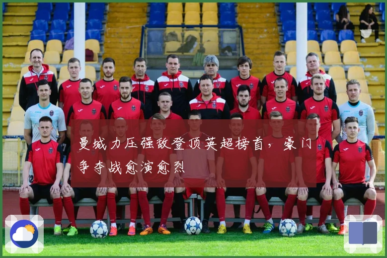 曼城力压强敌登顶英超榜首，豪门争夺战愈演愈烈